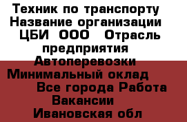 Техник по транспорту › Название организации ­ ЦБИ, ООО › Отрасль предприятия ­ Автоперевозки › Минимальный оклад ­ 30 000 - Все города Работа » Вакансии   . Ивановская обл.